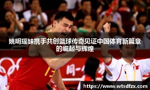 姚明瑶妹携手共创篮球传奇见证中国体育新篇章的崛起与辉煌